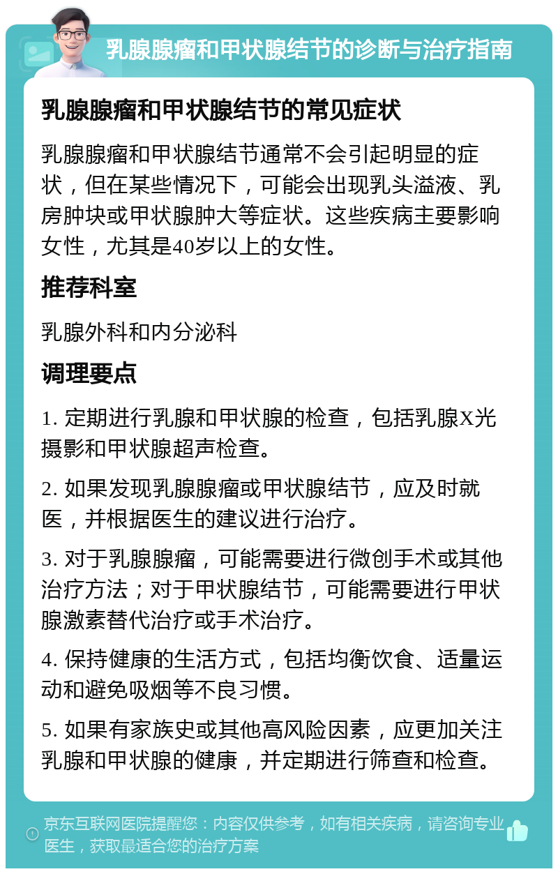 乳腺腺瘤和甲状腺结节的诊断与治疗指南 乳腺腺瘤和甲状腺结节的常见症状 乳腺腺瘤和甲状腺结节通常不会引起明显的症状，但在某些情况下，可能会出现乳头溢液、乳房肿块或甲状腺肿大等症状。这些疾病主要影响女性，尤其是40岁以上的女性。 推荐科室 乳腺外科和内分泌科 调理要点 1. 定期进行乳腺和甲状腺的检查，包括乳腺X光摄影和甲状腺超声检查。 2. 如果发现乳腺腺瘤或甲状腺结节，应及时就医，并根据医生的建议进行治疗。 3. 对于乳腺腺瘤，可能需要进行微创手术或其他治疗方法；对于甲状腺结节，可能需要进行甲状腺激素替代治疗或手术治疗。 4. 保持健康的生活方式，包括均衡饮食、适量运动和避免吸烟等不良习惯。 5. 如果有家族史或其他高风险因素，应更加关注乳腺和甲状腺的健康，并定期进行筛查和检查。