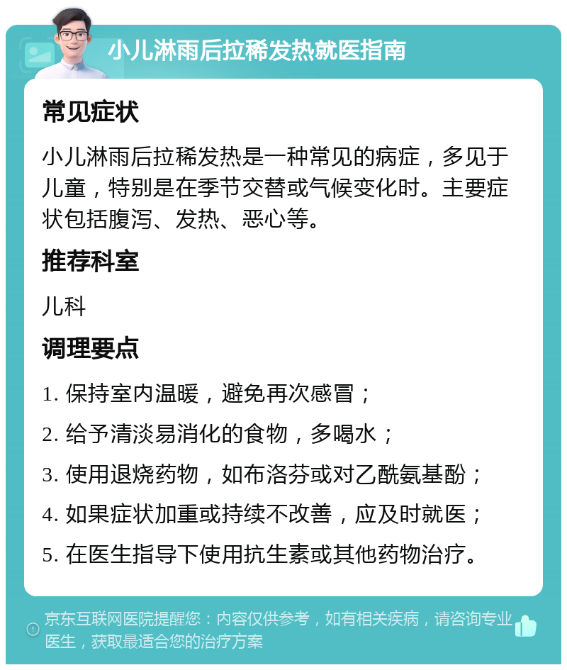 小儿淋雨后拉稀发热就医指南 常见症状 小儿淋雨后拉稀发热是一种常见的病症，多见于儿童，特别是在季节交替或气候变化时。主要症状包括腹泻、发热、恶心等。 推荐科室 儿科 调理要点 1. 保持室内温暖，避免再次感冒； 2. 给予清淡易消化的食物，多喝水； 3. 使用退烧药物，如布洛芬或对乙酰氨基酚； 4. 如果症状加重或持续不改善，应及时就医； 5. 在医生指导下使用抗生素或其他药物治疗。