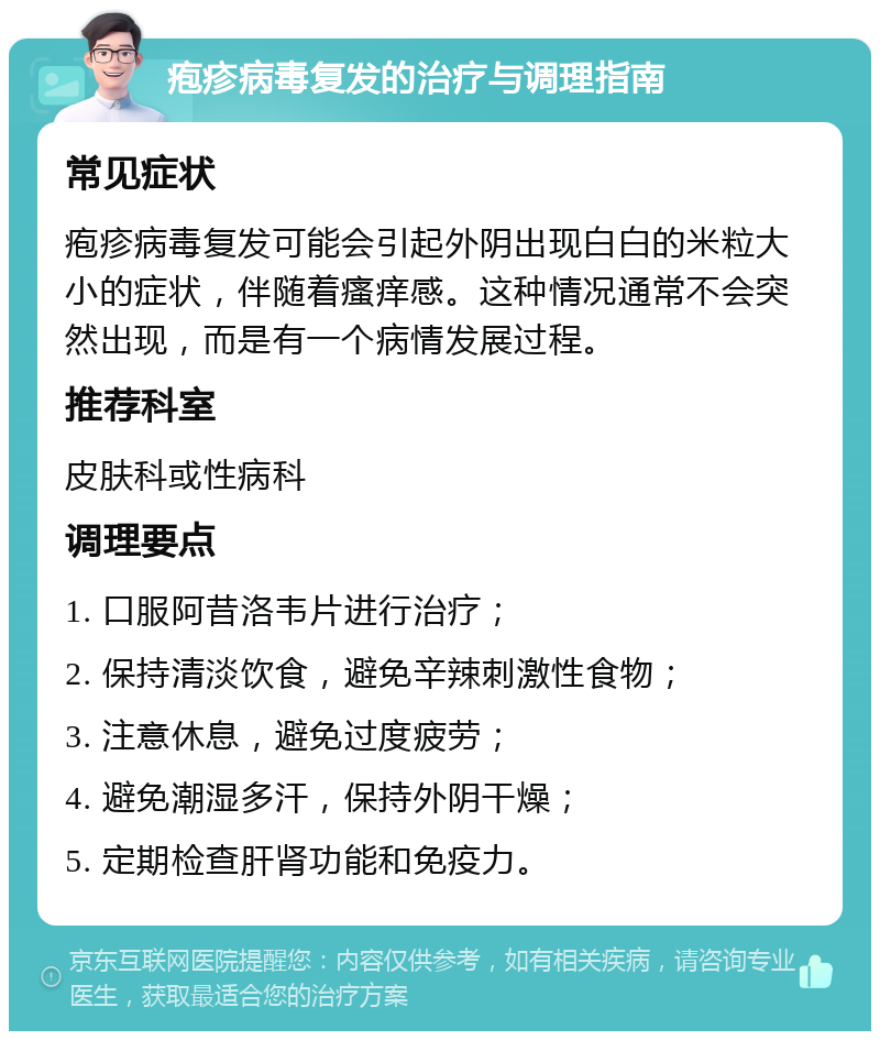 疱疹病毒复发的治疗与调理指南 常见症状 疱疹病毒复发可能会引起外阴出现白白的米粒大小的症状，伴随着瘙痒感。这种情况通常不会突然出现，而是有一个病情发展过程。 推荐科室 皮肤科或性病科 调理要点 1. 口服阿昔洛韦片进行治疗； 2. 保持清淡饮食，避免辛辣刺激性食物； 3. 注意休息，避免过度疲劳； 4. 避免潮湿多汗，保持外阴干燥； 5. 定期检查肝肾功能和免疫力。