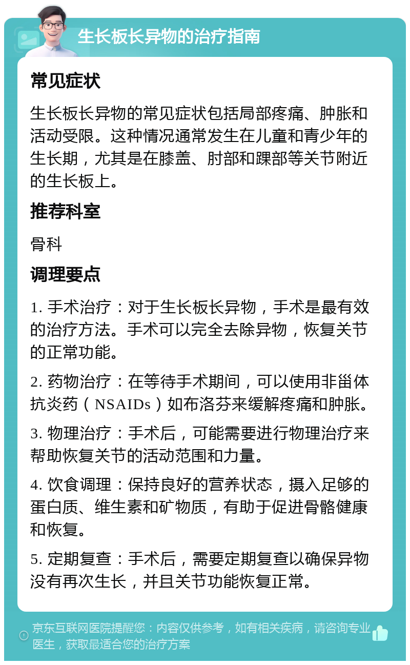 生长板长异物的治疗指南 常见症状 生长板长异物的常见症状包括局部疼痛、肿胀和活动受限。这种情况通常发生在儿童和青少年的生长期，尤其是在膝盖、肘部和踝部等关节附近的生长板上。 推荐科室 骨科 调理要点 1. 手术治疗：对于生长板长异物，手术是最有效的治疗方法。手术可以完全去除异物，恢复关节的正常功能。 2. 药物治疗：在等待手术期间，可以使用非甾体抗炎药（NSAIDs）如布洛芬来缓解疼痛和肿胀。 3. 物理治疗：手术后，可能需要进行物理治疗来帮助恢复关节的活动范围和力量。 4. 饮食调理：保持良好的营养状态，摄入足够的蛋白质、维生素和矿物质，有助于促进骨骼健康和恢复。 5. 定期复查：手术后，需要定期复查以确保异物没有再次生长，并且关节功能恢复正常。