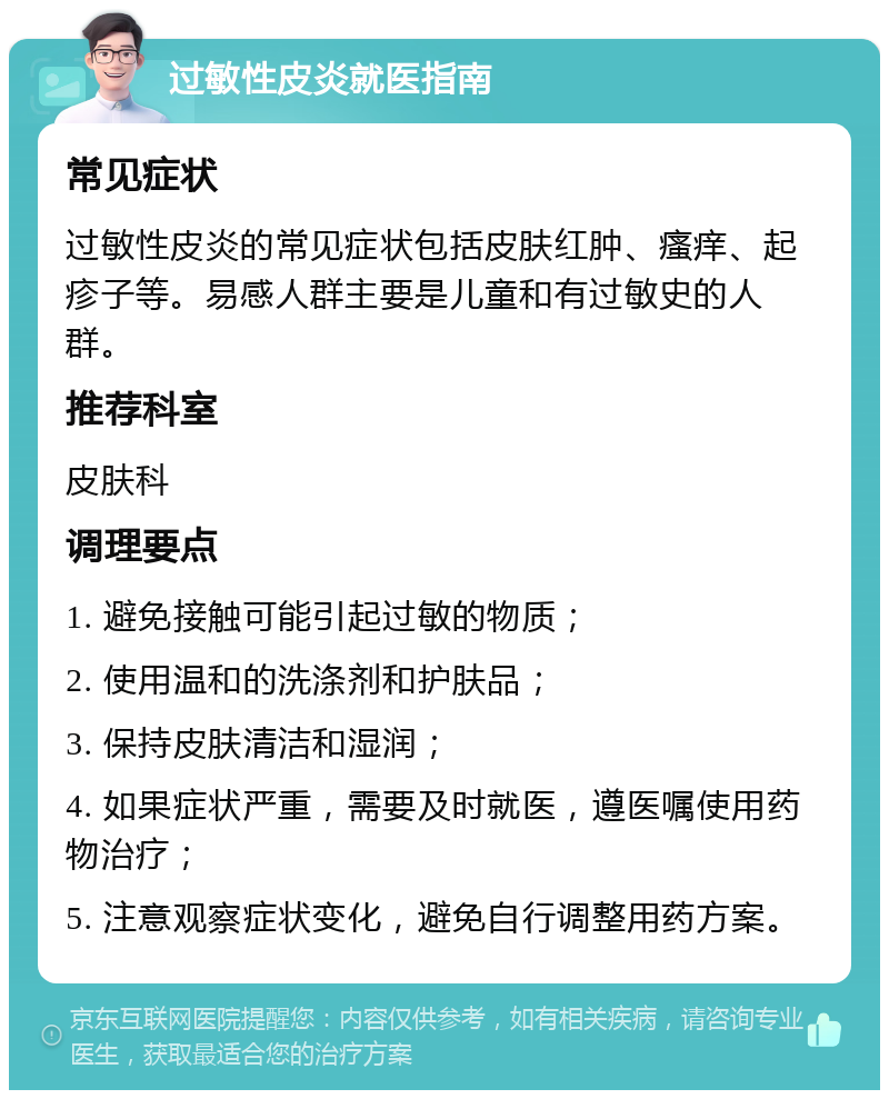 过敏性皮炎就医指南 常见症状 过敏性皮炎的常见症状包括皮肤红肿、瘙痒、起疹子等。易感人群主要是儿童和有过敏史的人群。 推荐科室 皮肤科 调理要点 1. 避免接触可能引起过敏的物质； 2. 使用温和的洗涤剂和护肤品； 3. 保持皮肤清洁和湿润； 4. 如果症状严重，需要及时就医，遵医嘱使用药物治疗； 5. 注意观察症状变化，避免自行调整用药方案。