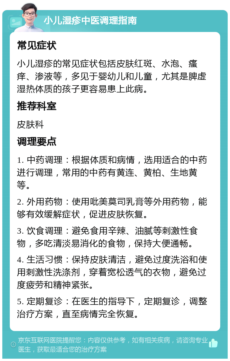 小儿湿疹中医调理指南 常见症状 小儿湿疹的常见症状包括皮肤红斑、水泡、瘙痒、渗液等，多见于婴幼儿和儿童，尤其是脾虚湿热体质的孩子更容易患上此病。 推荐科室 皮肤科 调理要点 1. 中药调理：根据体质和病情，选用适合的中药进行调理，常用的中药有黄连、黄柏、生地黄等。 2. 外用药物：使用吡美莫司乳膏等外用药物，能够有效缓解症状，促进皮肤恢复。 3. 饮食调理：避免食用辛辣、油腻等刺激性食物，多吃清淡易消化的食物，保持大便通畅。 4. 生活习惯：保持皮肤清洁，避免过度洗浴和使用刺激性洗涤剂，穿着宽松透气的衣物，避免过度疲劳和精神紧张。 5. 定期复诊：在医生的指导下，定期复诊，调整治疗方案，直至病情完全恢复。