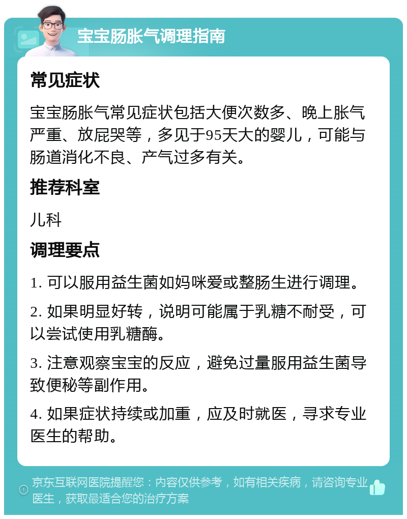 宝宝肠胀气调理指南 常见症状 宝宝肠胀气常见症状包括大便次数多、晚上胀气严重、放屁哭等，多见于95天大的婴儿，可能与肠道消化不良、产气过多有关。 推荐科室 儿科 调理要点 1. 可以服用益生菌如妈咪爱或整肠生进行调理。 2. 如果明显好转，说明可能属于乳糖不耐受，可以尝试使用乳糖酶。 3. 注意观察宝宝的反应，避免过量服用益生菌导致便秘等副作用。 4. 如果症状持续或加重，应及时就医，寻求专业医生的帮助。