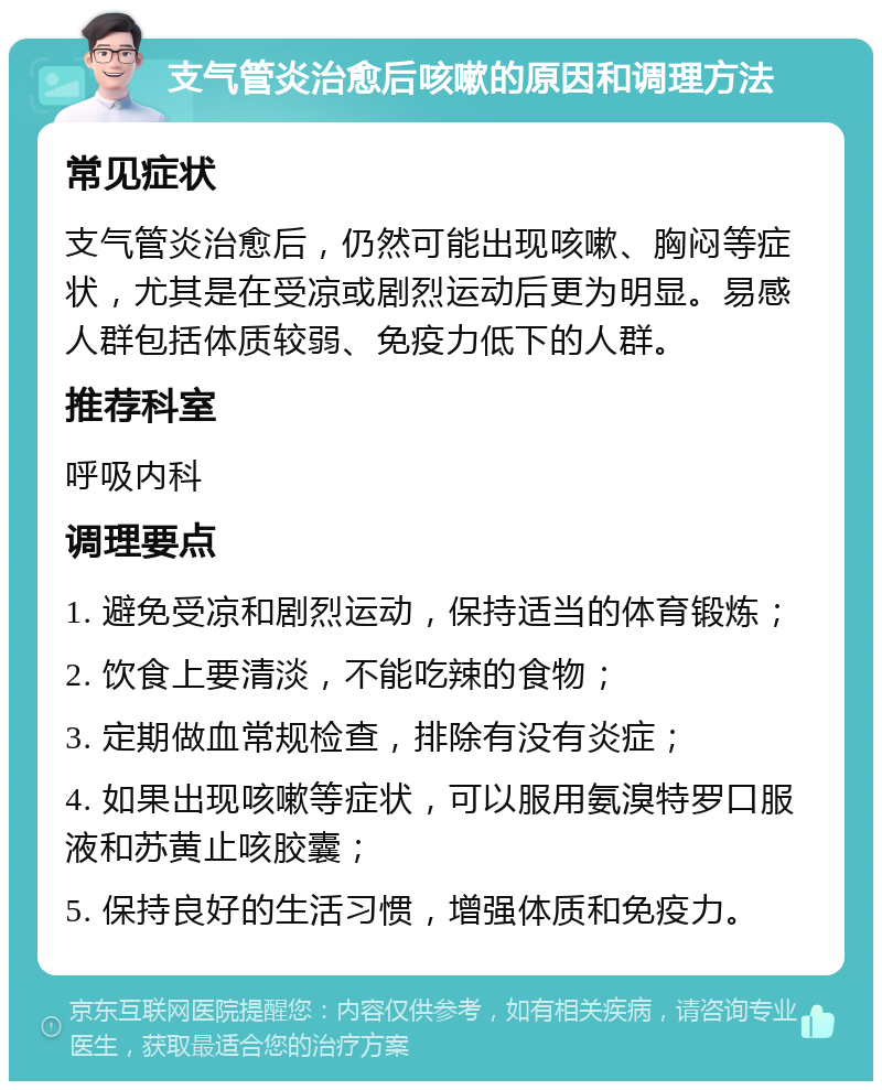 支气管炎治愈后咳嗽的原因和调理方法 常见症状 支气管炎治愈后，仍然可能出现咳嗽、胸闷等症状，尤其是在受凉或剧烈运动后更为明显。易感人群包括体质较弱、免疫力低下的人群。 推荐科室 呼吸内科 调理要点 1. 避免受凉和剧烈运动，保持适当的体育锻炼； 2. 饮食上要清淡，不能吃辣的食物； 3. 定期做血常规检查，排除有没有炎症； 4. 如果出现咳嗽等症状，可以服用氨溴特罗口服液和苏黄止咳胶囊； 5. 保持良好的生活习惯，增强体质和免疫力。