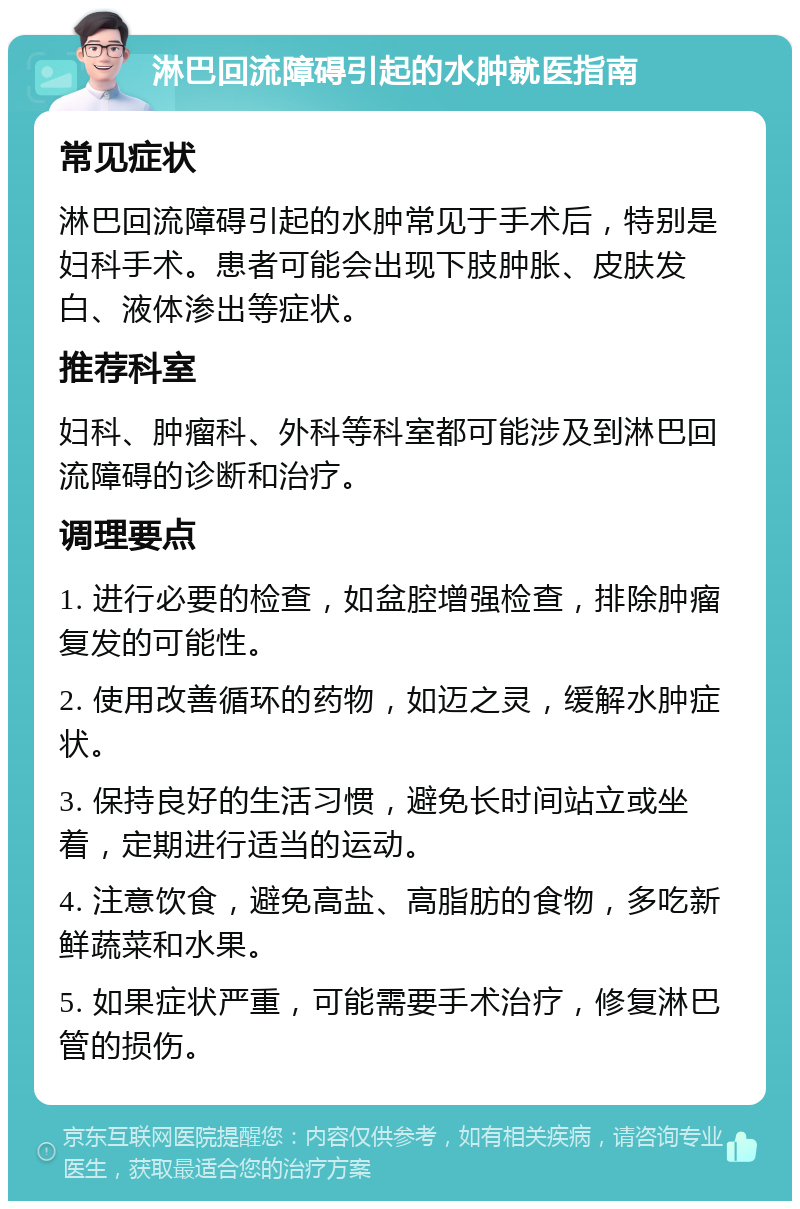 淋巴回流障碍引起的水肿就医指南 常见症状 淋巴回流障碍引起的水肿常见于手术后，特别是妇科手术。患者可能会出现下肢肿胀、皮肤发白、液体渗出等症状。 推荐科室 妇科、肿瘤科、外科等科室都可能涉及到淋巴回流障碍的诊断和治疗。 调理要点 1. 进行必要的检查，如盆腔增强检查，排除肿瘤复发的可能性。 2. 使用改善循环的药物，如迈之灵，缓解水肿症状。 3. 保持良好的生活习惯，避免长时间站立或坐着，定期进行适当的运动。 4. 注意饮食，避免高盐、高脂肪的食物，多吃新鲜蔬菜和水果。 5. 如果症状严重，可能需要手术治疗，修复淋巴管的损伤。