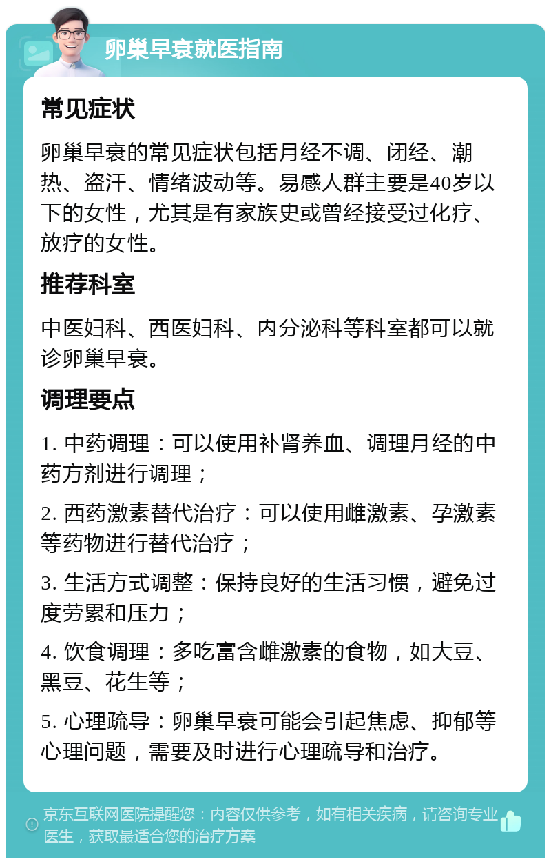 卵巢早衰就医指南 常见症状 卵巢早衰的常见症状包括月经不调、闭经、潮热、盗汗、情绪波动等。易感人群主要是40岁以下的女性，尤其是有家族史或曾经接受过化疗、放疗的女性。 推荐科室 中医妇科、西医妇科、内分泌科等科室都可以就诊卵巢早衰。 调理要点 1. 中药调理：可以使用补肾养血、调理月经的中药方剂进行调理； 2. 西药激素替代治疗：可以使用雌激素、孕激素等药物进行替代治疗； 3. 生活方式调整：保持良好的生活习惯，避免过度劳累和压力； 4. 饮食调理：多吃富含雌激素的食物，如大豆、黑豆、花生等； 5. 心理疏导：卵巢早衰可能会引起焦虑、抑郁等心理问题，需要及时进行心理疏导和治疗。