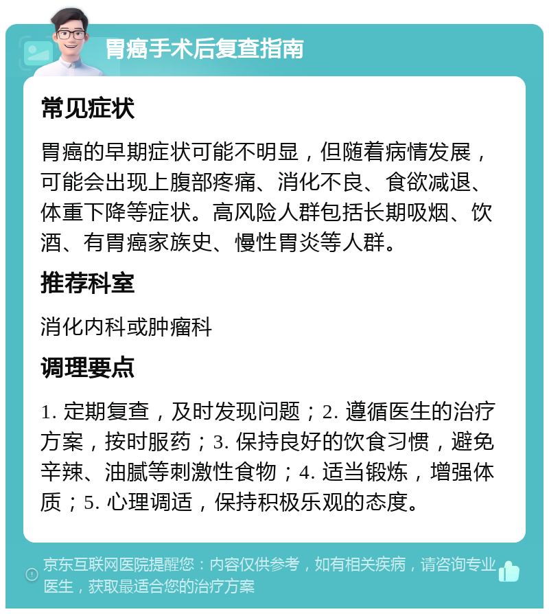 胃癌手术后复查指南 常见症状 胃癌的早期症状可能不明显，但随着病情发展，可能会出现上腹部疼痛、消化不良、食欲减退、体重下降等症状。高风险人群包括长期吸烟、饮酒、有胃癌家族史、慢性胃炎等人群。 推荐科室 消化内科或肿瘤科 调理要点 1. 定期复查，及时发现问题；2. 遵循医生的治疗方案，按时服药；3. 保持良好的饮食习惯，避免辛辣、油腻等刺激性食物；4. 适当锻炼，增强体质；5. 心理调适，保持积极乐观的态度。