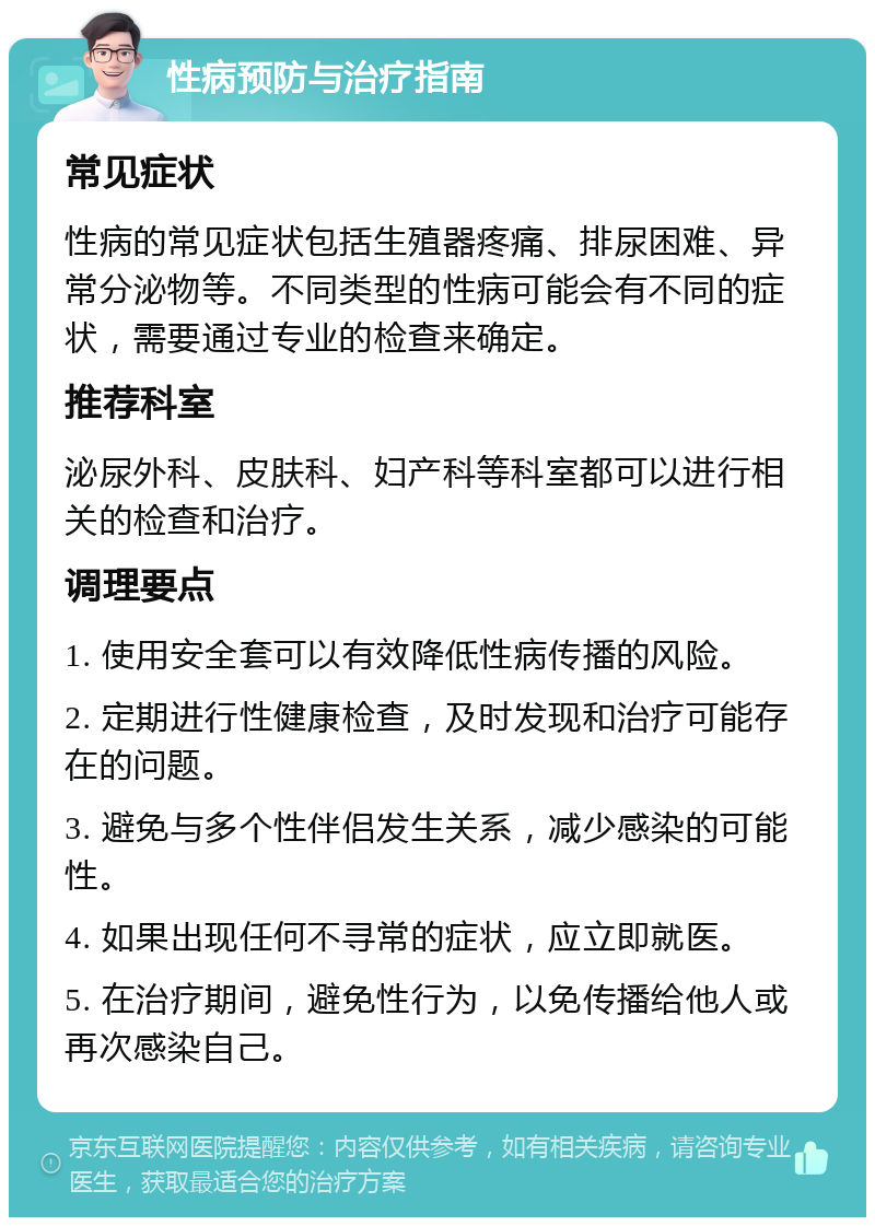 性病预防与治疗指南 常见症状 性病的常见症状包括生殖器疼痛、排尿困难、异常分泌物等。不同类型的性病可能会有不同的症状，需要通过专业的检查来确定。 推荐科室 泌尿外科、皮肤科、妇产科等科室都可以进行相关的检查和治疗。 调理要点 1. 使用安全套可以有效降低性病传播的风险。 2. 定期进行性健康检查，及时发现和治疗可能存在的问题。 3. 避免与多个性伴侣发生关系，减少感染的可能性。 4. 如果出现任何不寻常的症状，应立即就医。 5. 在治疗期间，避免性行为，以免传播给他人或再次感染自己。