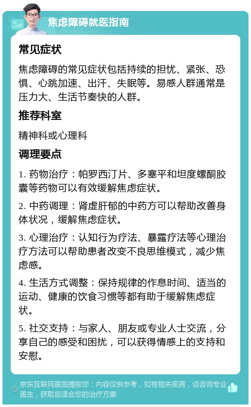 焦虑障碍就医指南 常见症状 焦虑障碍的常见症状包括持续的担忧、紧张、恐惧、心跳加速、出汗、失眠等。易感人群通常是压力大、生活节奏快的人群。 推荐科室 精神科或心理科 调理要点 1. 药物治疗：帕罗西汀片、多塞平和坦度螺酮胶囊等药物可以有效缓解焦虑症状。 2. 中药调理：肾虚肝郁的中药方可以帮助改善身体状况，缓解焦虑症状。 3. 心理治疗：认知行为疗法、暴露疗法等心理治疗方法可以帮助患者改变不良思维模式，减少焦虑感。 4. 生活方式调整：保持规律的作息时间、适当的运动、健康的饮食习惯等都有助于缓解焦虑症状。 5. 社交支持：与家人、朋友或专业人士交流，分享自己的感受和困扰，可以获得情感上的支持和安慰。