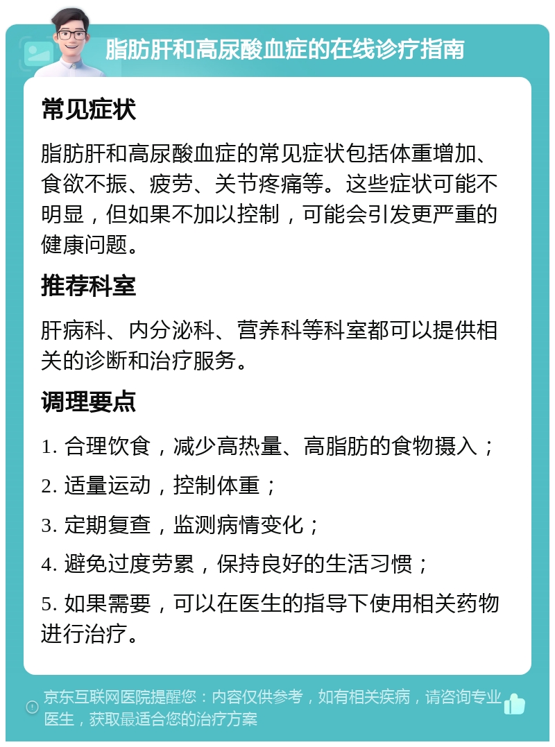 脂肪肝和高尿酸血症的在线诊疗指南 常见症状 脂肪肝和高尿酸血症的常见症状包括体重增加、食欲不振、疲劳、关节疼痛等。这些症状可能不明显，但如果不加以控制，可能会引发更严重的健康问题。 推荐科室 肝病科、内分泌科、营养科等科室都可以提供相关的诊断和治疗服务。 调理要点 1. 合理饮食，减少高热量、高脂肪的食物摄入； 2. 适量运动，控制体重； 3. 定期复查，监测病情变化； 4. 避免过度劳累，保持良好的生活习惯； 5. 如果需要，可以在医生的指导下使用相关药物进行治疗。