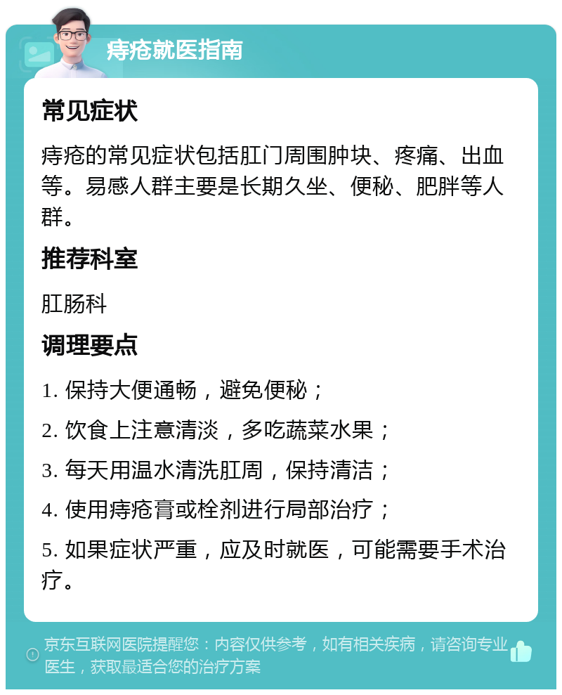 痔疮就医指南 常见症状 痔疮的常见症状包括肛门周围肿块、疼痛、出血等。易感人群主要是长期久坐、便秘、肥胖等人群。 推荐科室 肛肠科 调理要点 1. 保持大便通畅，避免便秘； 2. 饮食上注意清淡，多吃蔬菜水果； 3. 每天用温水清洗肛周，保持清洁； 4. 使用痔疮膏或栓剂进行局部治疗； 5. 如果症状严重，应及时就医，可能需要手术治疗。