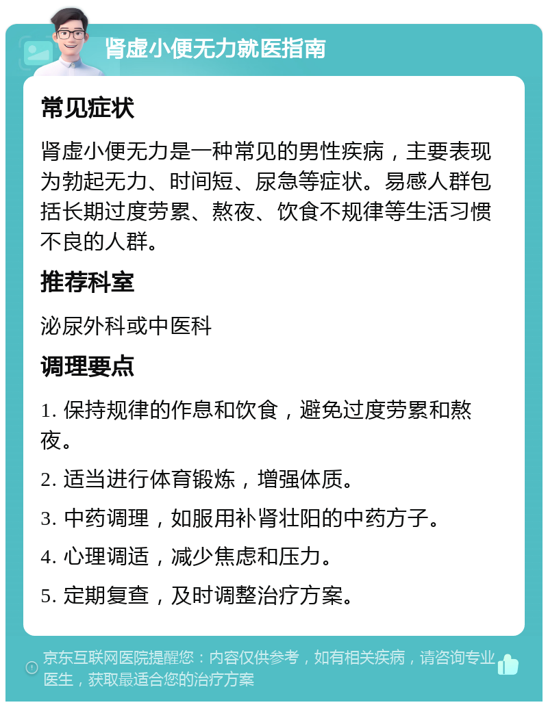 肾虚小便无力就医指南 常见症状 肾虚小便无力是一种常见的男性疾病，主要表现为勃起无力、时间短、尿急等症状。易感人群包括长期过度劳累、熬夜、饮食不规律等生活习惯不良的人群。 推荐科室 泌尿外科或中医科 调理要点 1. 保持规律的作息和饮食，避免过度劳累和熬夜。 2. 适当进行体育锻炼，增强体质。 3. 中药调理，如服用补肾壮阳的中药方子。 4. 心理调适，减少焦虑和压力。 5. 定期复查，及时调整治疗方案。