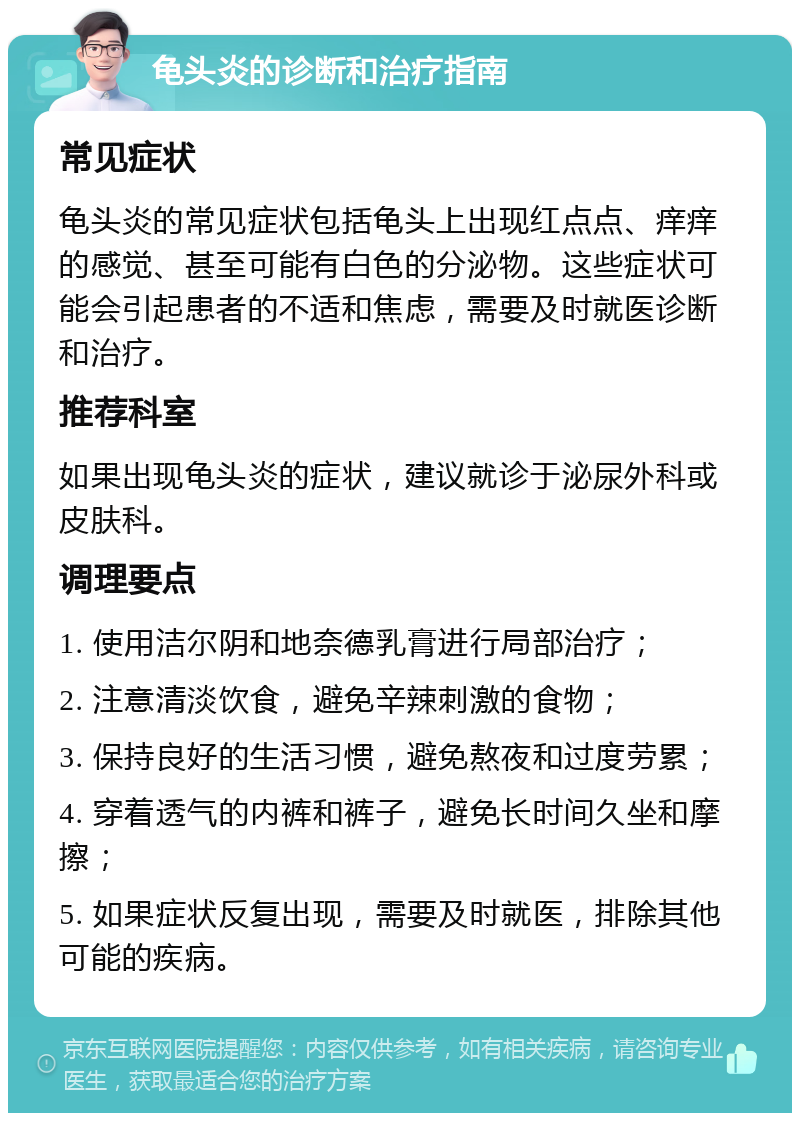 龟头炎的诊断和治疗指南 常见症状 龟头炎的常见症状包括龟头上出现红点点、痒痒的感觉、甚至可能有白色的分泌物。这些症状可能会引起患者的不适和焦虑，需要及时就医诊断和治疗。 推荐科室 如果出现龟头炎的症状，建议就诊于泌尿外科或皮肤科。 调理要点 1. 使用洁尔阴和地奈德乳膏进行局部治疗； 2. 注意清淡饮食，避免辛辣刺激的食物； 3. 保持良好的生活习惯，避免熬夜和过度劳累； 4. 穿着透气的内裤和裤子，避免长时间久坐和摩擦； 5. 如果症状反复出现，需要及时就医，排除其他可能的疾病。