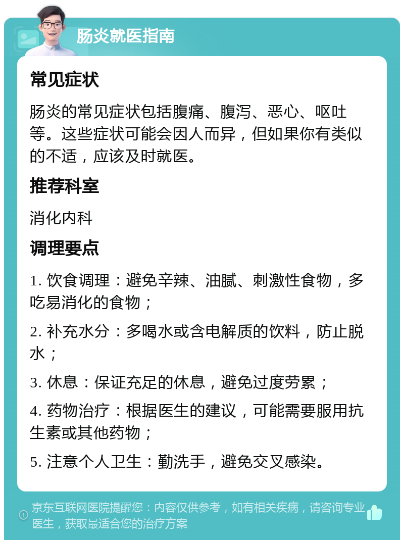 肠炎就医指南 常见症状 肠炎的常见症状包括腹痛、腹泻、恶心、呕吐等。这些症状可能会因人而异，但如果你有类似的不适，应该及时就医。 推荐科室 消化内科 调理要点 1. 饮食调理：避免辛辣、油腻、刺激性食物，多吃易消化的食物； 2. 补充水分：多喝水或含电解质的饮料，防止脱水； 3. 休息：保证充足的休息，避免过度劳累； 4. 药物治疗：根据医生的建议，可能需要服用抗生素或其他药物； 5. 注意个人卫生：勤洗手，避免交叉感染。