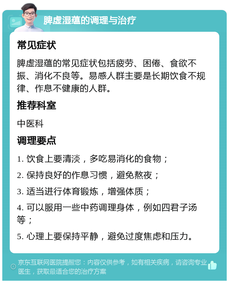 脾虚湿蕴的调理与治疗 常见症状 脾虚湿蕴的常见症状包括疲劳、困倦、食欲不振、消化不良等。易感人群主要是长期饮食不规律、作息不健康的人群。 推荐科室 中医科 调理要点 1. 饮食上要清淡，多吃易消化的食物； 2. 保持良好的作息习惯，避免熬夜； 3. 适当进行体育锻炼，增强体质； 4. 可以服用一些中药调理身体，例如四君子汤等； 5. 心理上要保持平静，避免过度焦虑和压力。