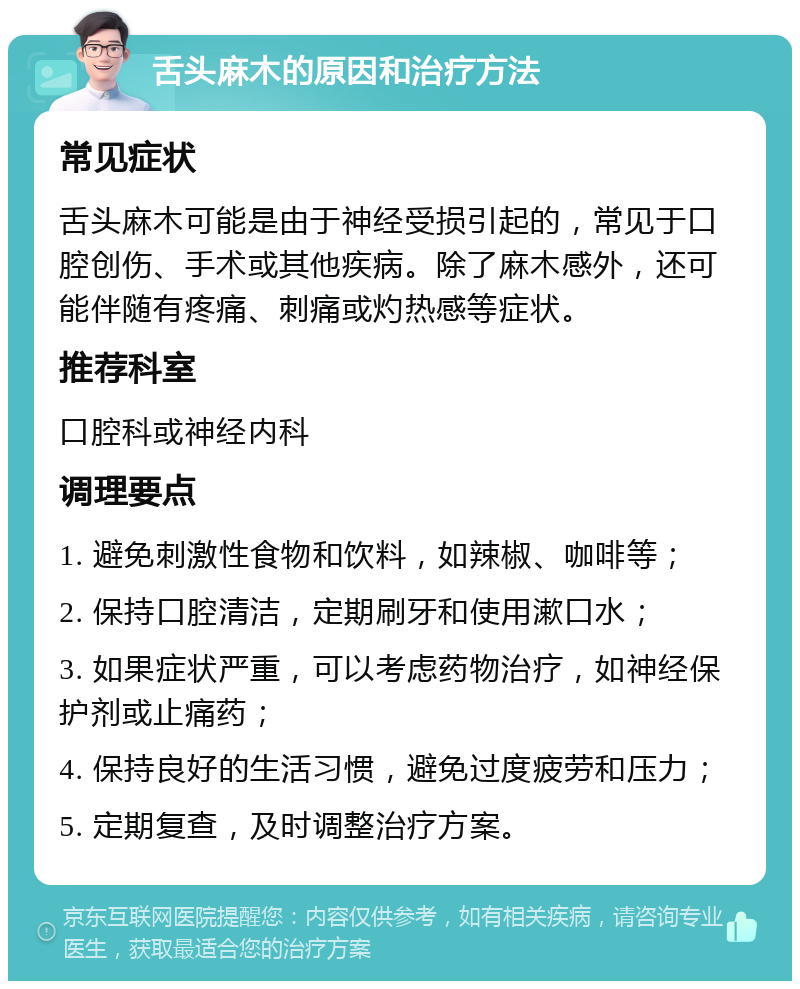 舌头麻木的原因和治疗方法 常见症状 舌头麻木可能是由于神经受损引起的，常见于口腔创伤、手术或其他疾病。除了麻木感外，还可能伴随有疼痛、刺痛或灼热感等症状。 推荐科室 口腔科或神经内科 调理要点 1. 避免刺激性食物和饮料，如辣椒、咖啡等； 2. 保持口腔清洁，定期刷牙和使用漱口水； 3. 如果症状严重，可以考虑药物治疗，如神经保护剂或止痛药； 4. 保持良好的生活习惯，避免过度疲劳和压力； 5. 定期复查，及时调整治疗方案。