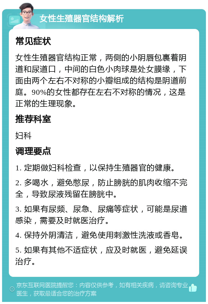 女性生殖器官结构解析 常见症状 女性生殖器官结构正常，两侧的小阴唇包裹着阴道和尿道口，中间的白色小肉球是处女膜缘，下面由两个左右不对称的小瓣组成的结构是阴道前庭。90%的女性都存在左右不对称的情况，这是正常的生理现象。 推荐科室 妇科 调理要点 1. 定期做妇科检查，以保持生殖器官的健康。 2. 多喝水，避免憋尿，防止膀胱的肌肉收缩不完全，导致尿液残留在膀胱中。 3. 如果有尿频、尿急、尿痛等症状，可能是尿道感染，需要及时就医治疗。 4. 保持外阴清洁，避免使用刺激性洗液或香皂。 5. 如果有其他不适症状，应及时就医，避免延误治疗。