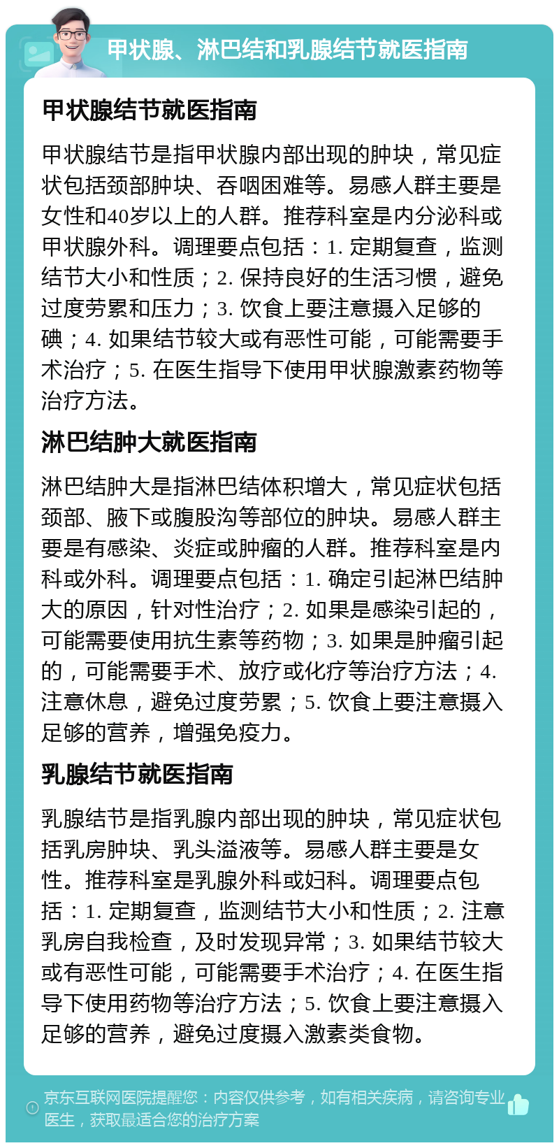 甲状腺、淋巴结和乳腺结节就医指南 甲状腺结节就医指南 甲状腺结节是指甲状腺内部出现的肿块，常见症状包括颈部肿块、吞咽困难等。易感人群主要是女性和40岁以上的人群。推荐科室是内分泌科或甲状腺外科。调理要点包括：1. 定期复查，监测结节大小和性质；2. 保持良好的生活习惯，避免过度劳累和压力；3. 饮食上要注意摄入足够的碘；4. 如果结节较大或有恶性可能，可能需要手术治疗；5. 在医生指导下使用甲状腺激素药物等治疗方法。 淋巴结肿大就医指南 淋巴结肿大是指淋巴结体积增大，常见症状包括颈部、腋下或腹股沟等部位的肿块。易感人群主要是有感染、炎症或肿瘤的人群。推荐科室是内科或外科。调理要点包括：1. 确定引起淋巴结肿大的原因，针对性治疗；2. 如果是感染引起的，可能需要使用抗生素等药物；3. 如果是肿瘤引起的，可能需要手术、放疗或化疗等治疗方法；4. 注意休息，避免过度劳累；5. 饮食上要注意摄入足够的营养，增强免疫力。 乳腺结节就医指南 乳腺结节是指乳腺内部出现的肿块，常见症状包括乳房肿块、乳头溢液等。易感人群主要是女性。推荐科室是乳腺外科或妇科。调理要点包括：1. 定期复查，监测结节大小和性质；2. 注意乳房自我检查，及时发现异常；3. 如果结节较大或有恶性可能，可能需要手术治疗；4. 在医生指导下使用药物等治疗方法；5. 饮食上要注意摄入足够的营养，避免过度摄入激素类食物。