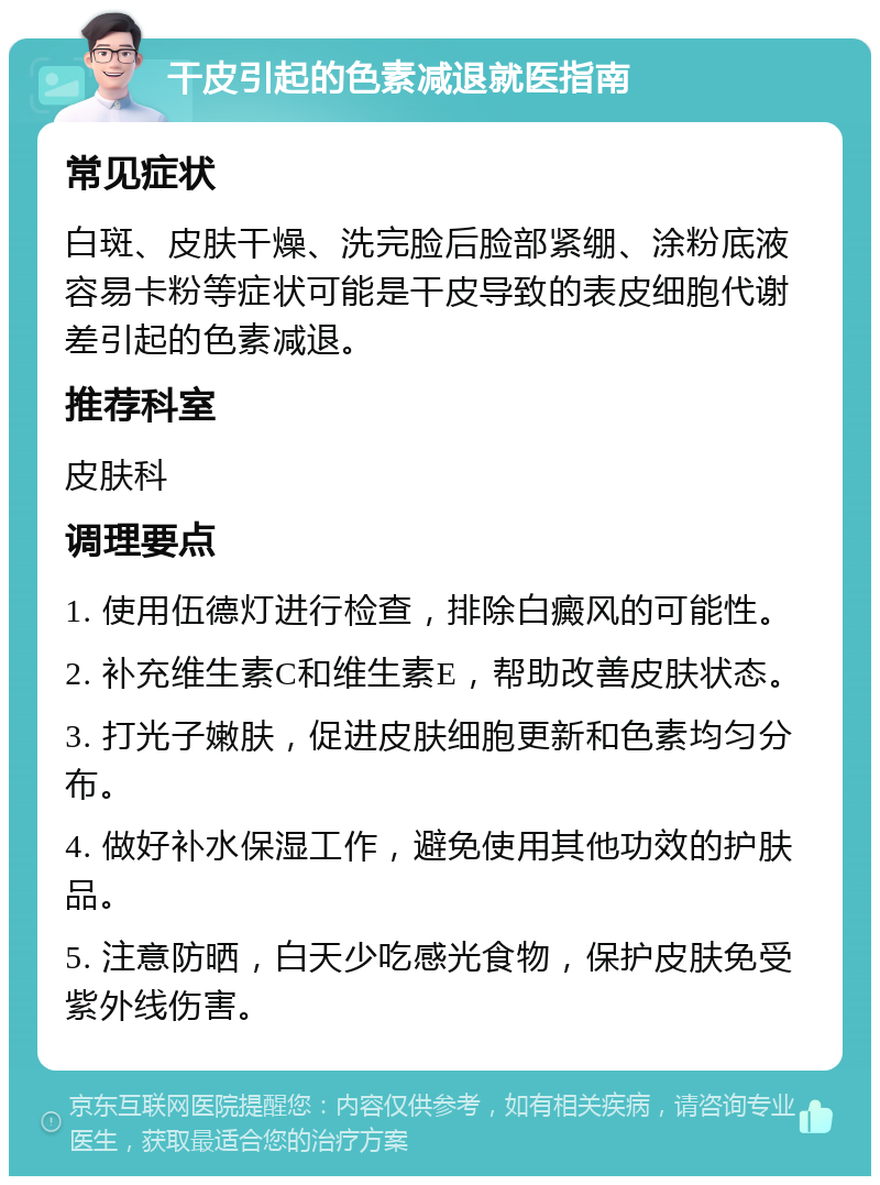 干皮引起的色素减退就医指南 常见症状 白斑、皮肤干燥、洗完脸后脸部紧绷、涂粉底液容易卡粉等症状可能是干皮导致的表皮细胞代谢差引起的色素减退。 推荐科室 皮肤科 调理要点 1. 使用伍德灯进行检查，排除白癜风的可能性。 2. 补充维生素C和维生素E，帮助改善皮肤状态。 3. 打光子嫩肤，促进皮肤细胞更新和色素均匀分布。 4. 做好补水保湿工作，避免使用其他功效的护肤品。 5. 注意防晒，白天少吃感光食物，保护皮肤免受紫外线伤害。