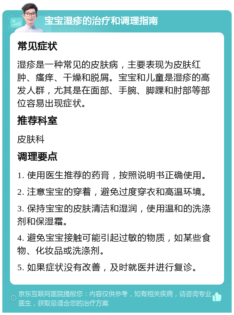 宝宝湿疹的治疗和调理指南 常见症状 湿疹是一种常见的皮肤病，主要表现为皮肤红肿、瘙痒、干燥和脱屑。宝宝和儿童是湿疹的高发人群，尤其是在面部、手腕、脚踝和肘部等部位容易出现症状。 推荐科室 皮肤科 调理要点 1. 使用医生推荐的药膏，按照说明书正确使用。 2. 注意宝宝的穿着，避免过度穿衣和高温环境。 3. 保持宝宝的皮肤清洁和湿润，使用温和的洗涤剂和保湿霜。 4. 避免宝宝接触可能引起过敏的物质，如某些食物、化妆品或洗涤剂。 5. 如果症状没有改善，及时就医并进行复诊。