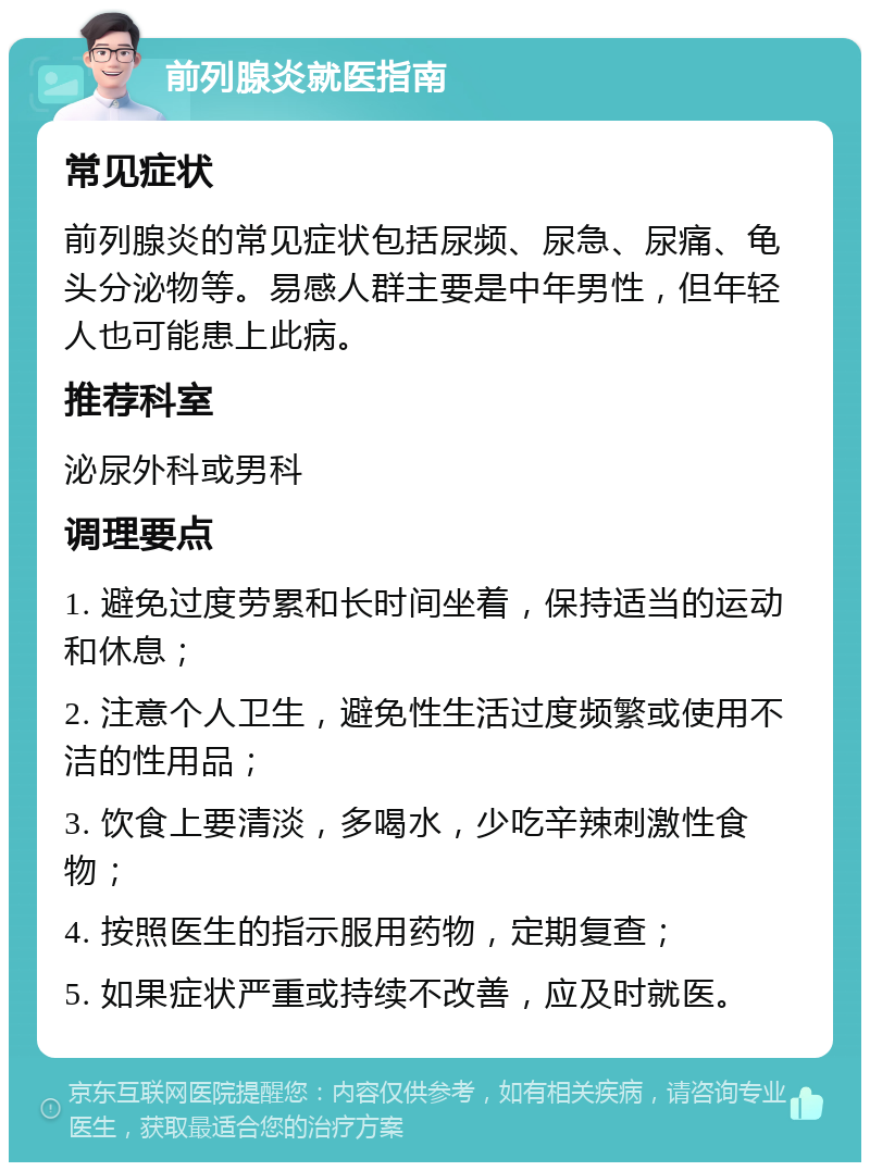 前列腺炎就医指南 常见症状 前列腺炎的常见症状包括尿频、尿急、尿痛、龟头分泌物等。易感人群主要是中年男性，但年轻人也可能患上此病。 推荐科室 泌尿外科或男科 调理要点 1. 避免过度劳累和长时间坐着，保持适当的运动和休息； 2. 注意个人卫生，避免性生活过度频繁或使用不洁的性用品； 3. 饮食上要清淡，多喝水，少吃辛辣刺激性食物； 4. 按照医生的指示服用药物，定期复查； 5. 如果症状严重或持续不改善，应及时就医。