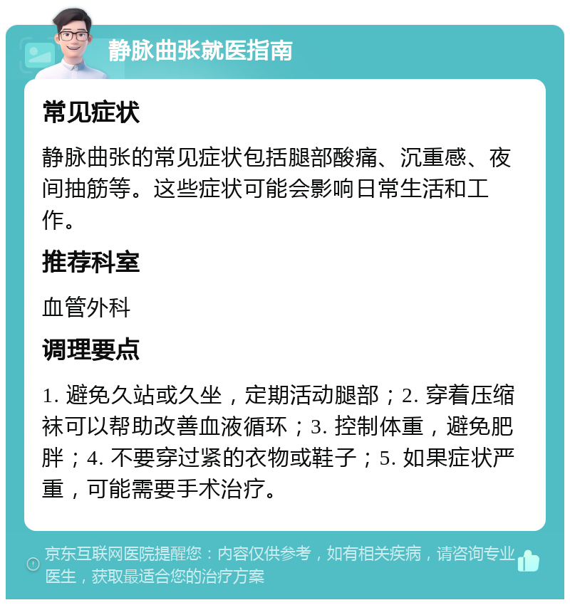 静脉曲张就医指南 常见症状 静脉曲张的常见症状包括腿部酸痛、沉重感、夜间抽筋等。这些症状可能会影响日常生活和工作。 推荐科室 血管外科 调理要点 1. 避免久站或久坐，定期活动腿部；2. 穿着压缩袜可以帮助改善血液循环；3. 控制体重，避免肥胖；4. 不要穿过紧的衣物或鞋子；5. 如果症状严重，可能需要手术治疗。