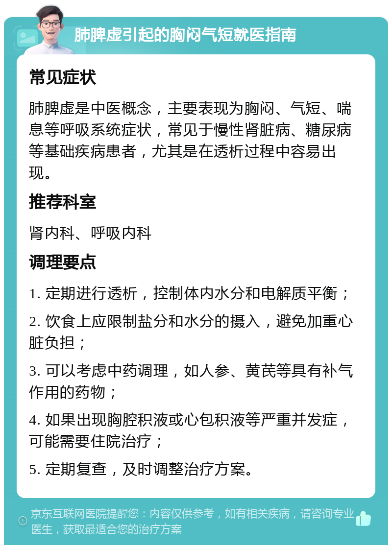 肺脾虚引起的胸闷气短就医指南 常见症状 肺脾虚是中医概念，主要表现为胸闷、气短、喘息等呼吸系统症状，常见于慢性肾脏病、糖尿病等基础疾病患者，尤其是在透析过程中容易出现。 推荐科室 肾内科、呼吸内科 调理要点 1. 定期进行透析，控制体内水分和电解质平衡； 2. 饮食上应限制盐分和水分的摄入，避免加重心脏负担； 3. 可以考虑中药调理，如人参、黄芪等具有补气作用的药物； 4. 如果出现胸腔积液或心包积液等严重并发症，可能需要住院治疗； 5. 定期复查，及时调整治疗方案。