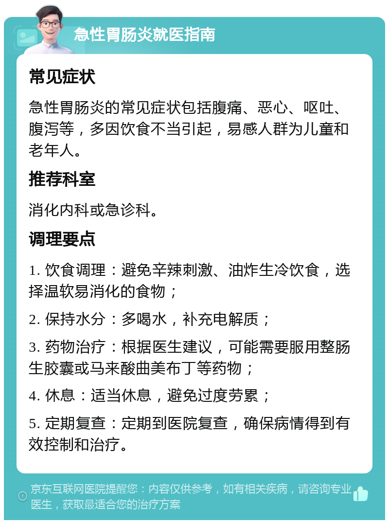 急性胃肠炎就医指南 常见症状 急性胃肠炎的常见症状包括腹痛、恶心、呕吐、腹泻等，多因饮食不当引起，易感人群为儿童和老年人。 推荐科室 消化内科或急诊科。 调理要点 1. 饮食调理：避免辛辣刺激、油炸生冷饮食，选择温软易消化的食物； 2. 保持水分：多喝水，补充电解质； 3. 药物治疗：根据医生建议，可能需要服用整肠生胶囊或马来酸曲美布丁等药物； 4. 休息：适当休息，避免过度劳累； 5. 定期复查：定期到医院复查，确保病情得到有效控制和治疗。