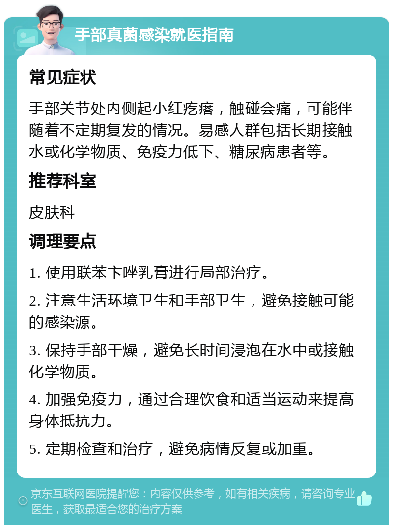 手部真菌感染就医指南 常见症状 手部关节处内侧起小红疙瘩，触碰会痛，可能伴随着不定期复发的情况。易感人群包括长期接触水或化学物质、免疫力低下、糖尿病患者等。 推荐科室 皮肤科 调理要点 1. 使用联苯卞唑乳膏进行局部治疗。 2. 注意生活环境卫生和手部卫生，避免接触可能的感染源。 3. 保持手部干燥，避免长时间浸泡在水中或接触化学物质。 4. 加强免疫力，通过合理饮食和适当运动来提高身体抵抗力。 5. 定期检查和治疗，避免病情反复或加重。