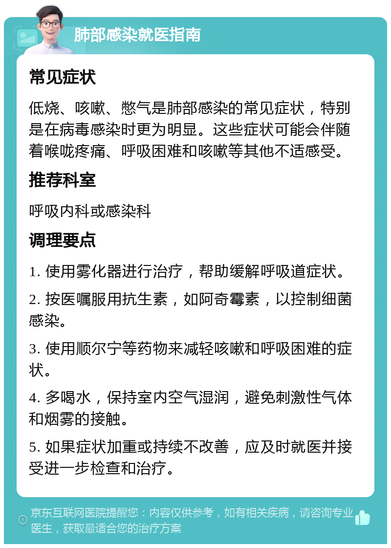 肺部感染就医指南 常见症状 低烧、咳嗽、憋气是肺部感染的常见症状，特别是在病毒感染时更为明显。这些症状可能会伴随着喉咙疼痛、呼吸困难和咳嗽等其他不适感受。 推荐科室 呼吸内科或感染科 调理要点 1. 使用雾化器进行治疗，帮助缓解呼吸道症状。 2. 按医嘱服用抗生素，如阿奇霉素，以控制细菌感染。 3. 使用顺尔宁等药物来减轻咳嗽和呼吸困难的症状。 4. 多喝水，保持室内空气湿润，避免刺激性气体和烟雾的接触。 5. 如果症状加重或持续不改善，应及时就医并接受进一步检查和治疗。