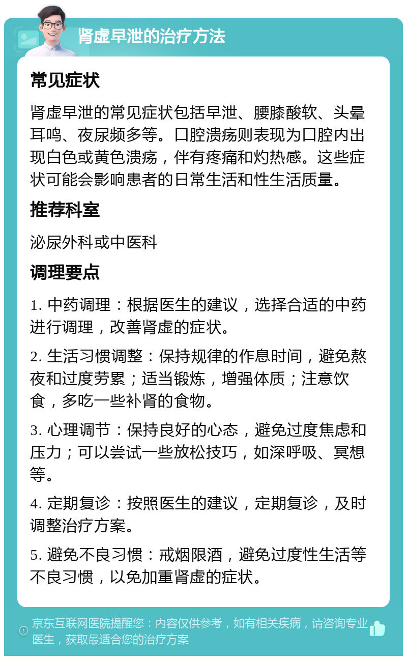 肾虚早泄的治疗方法 常见症状 肾虚早泄的常见症状包括早泄、腰膝酸软、头晕耳鸣、夜尿频多等。口腔溃疡则表现为口腔内出现白色或黄色溃疡，伴有疼痛和灼热感。这些症状可能会影响患者的日常生活和性生活质量。 推荐科室 泌尿外科或中医科 调理要点 1. 中药调理：根据医生的建议，选择合适的中药进行调理，改善肾虚的症状。 2. 生活习惯调整：保持规律的作息时间，避免熬夜和过度劳累；适当锻炼，增强体质；注意饮食，多吃一些补肾的食物。 3. 心理调节：保持良好的心态，避免过度焦虑和压力；可以尝试一些放松技巧，如深呼吸、冥想等。 4. 定期复诊：按照医生的建议，定期复诊，及时调整治疗方案。 5. 避免不良习惯：戒烟限酒，避免过度性生活等不良习惯，以免加重肾虚的症状。