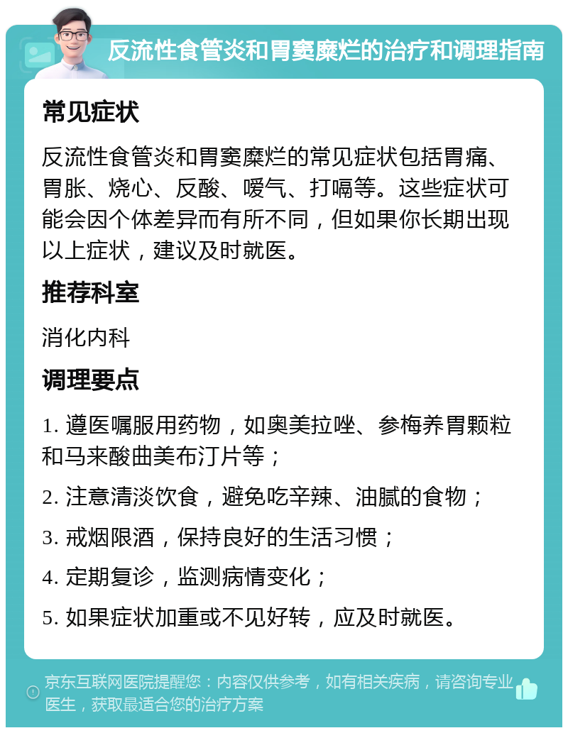 反流性食管炎和胃窦糜烂的治疗和调理指南 常见症状 反流性食管炎和胃窦糜烂的常见症状包括胃痛、胃胀、烧心、反酸、嗳气、打嗝等。这些症状可能会因个体差异而有所不同，但如果你长期出现以上症状，建议及时就医。 推荐科室 消化内科 调理要点 1. 遵医嘱服用药物，如奥美拉唑、参梅养胃颗粒和马来酸曲美布汀片等； 2. 注意清淡饮食，避免吃辛辣、油腻的食物； 3. 戒烟限酒，保持良好的生活习惯； 4. 定期复诊，监测病情变化； 5. 如果症状加重或不见好转，应及时就医。