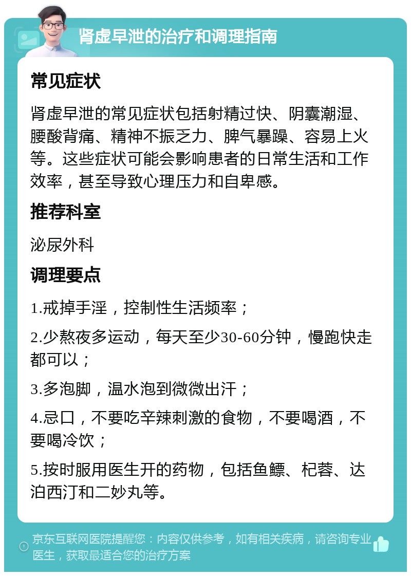 肾虚早泄的治疗和调理指南 常见症状 肾虚早泄的常见症状包括射精过快、阴囊潮湿、腰酸背痛、精神不振乏力、脾气暴躁、容易上火等。这些症状可能会影响患者的日常生活和工作效率，甚至导致心理压力和自卑感。 推荐科室 泌尿外科 调理要点 1.戒掉手淫，控制性生活频率； 2.少熬夜多运动，每天至少30-60分钟，慢跑快走都可以； 3.多泡脚，温水泡到微微出汗； 4.忌口，不要吃辛辣刺激的食物，不要喝酒，不要喝冷饮； 5.按时服用医生开的药物，包括鱼鳔、杞蓉、达泊西汀和二妙丸等。