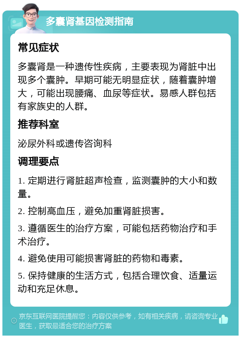 多囊肾基因检测指南 常见症状 多囊肾是一种遗传性疾病，主要表现为肾脏中出现多个囊肿。早期可能无明显症状，随着囊肿增大，可能出现腰痛、血尿等症状。易感人群包括有家族史的人群。 推荐科室 泌尿外科或遗传咨询科 调理要点 1. 定期进行肾脏超声检查，监测囊肿的大小和数量。 2. 控制高血压，避免加重肾脏损害。 3. 遵循医生的治疗方案，可能包括药物治疗和手术治疗。 4. 避免使用可能损害肾脏的药物和毒素。 5. 保持健康的生活方式，包括合理饮食、适量运动和充足休息。