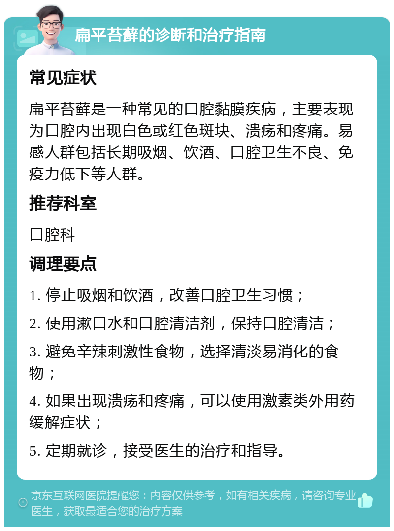 扁平苔藓的诊断和治疗指南 常见症状 扁平苔藓是一种常见的口腔黏膜疾病，主要表现为口腔内出现白色或红色斑块、溃疡和疼痛。易感人群包括长期吸烟、饮酒、口腔卫生不良、免疫力低下等人群。 推荐科室 口腔科 调理要点 1. 停止吸烟和饮酒，改善口腔卫生习惯； 2. 使用漱口水和口腔清洁剂，保持口腔清洁； 3. 避免辛辣刺激性食物，选择清淡易消化的食物； 4. 如果出现溃疡和疼痛，可以使用激素类外用药缓解症状； 5. 定期就诊，接受医生的治疗和指导。