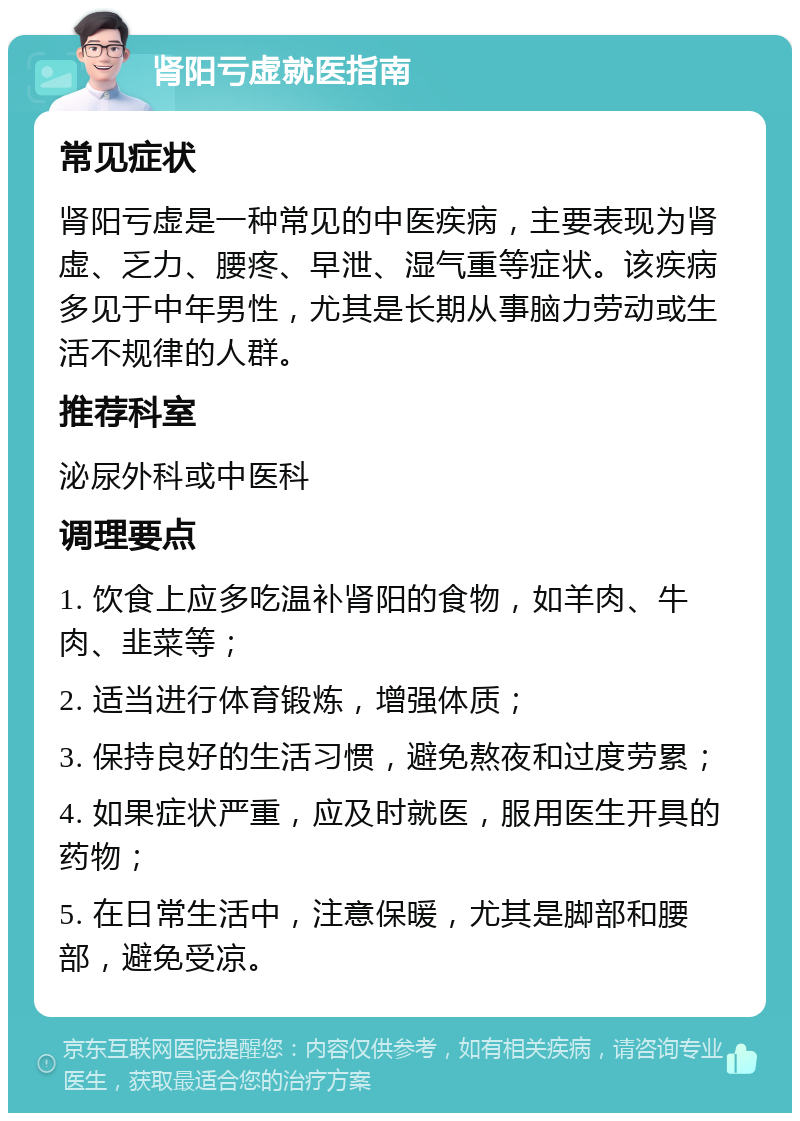 肾阳亏虚就医指南 常见症状 肾阳亏虚是一种常见的中医疾病，主要表现为肾虚、乏力、腰疼、早泄、湿气重等症状。该疾病多见于中年男性，尤其是长期从事脑力劳动或生活不规律的人群。 推荐科室 泌尿外科或中医科 调理要点 1. 饮食上应多吃温补肾阳的食物，如羊肉、牛肉、韭菜等； 2. 适当进行体育锻炼，增强体质； 3. 保持良好的生活习惯，避免熬夜和过度劳累； 4. 如果症状严重，应及时就医，服用医生开具的药物； 5. 在日常生活中，注意保暖，尤其是脚部和腰部，避免受凉。