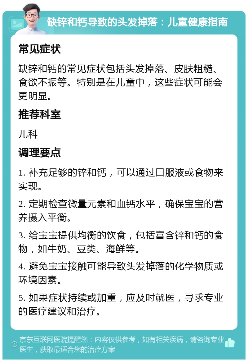 缺锌和钙导致的头发掉落：儿童健康指南 常见症状 缺锌和钙的常见症状包括头发掉落、皮肤粗糙、食欲不振等。特别是在儿童中，这些症状可能会更明显。 推荐科室 儿科 调理要点 1. 补充足够的锌和钙，可以通过口服液或食物来实现。 2. 定期检查微量元素和血钙水平，确保宝宝的营养摄入平衡。 3. 给宝宝提供均衡的饮食，包括富含锌和钙的食物，如牛奶、豆类、海鲜等。 4. 避免宝宝接触可能导致头发掉落的化学物质或环境因素。 5. 如果症状持续或加重，应及时就医，寻求专业的医疗建议和治疗。