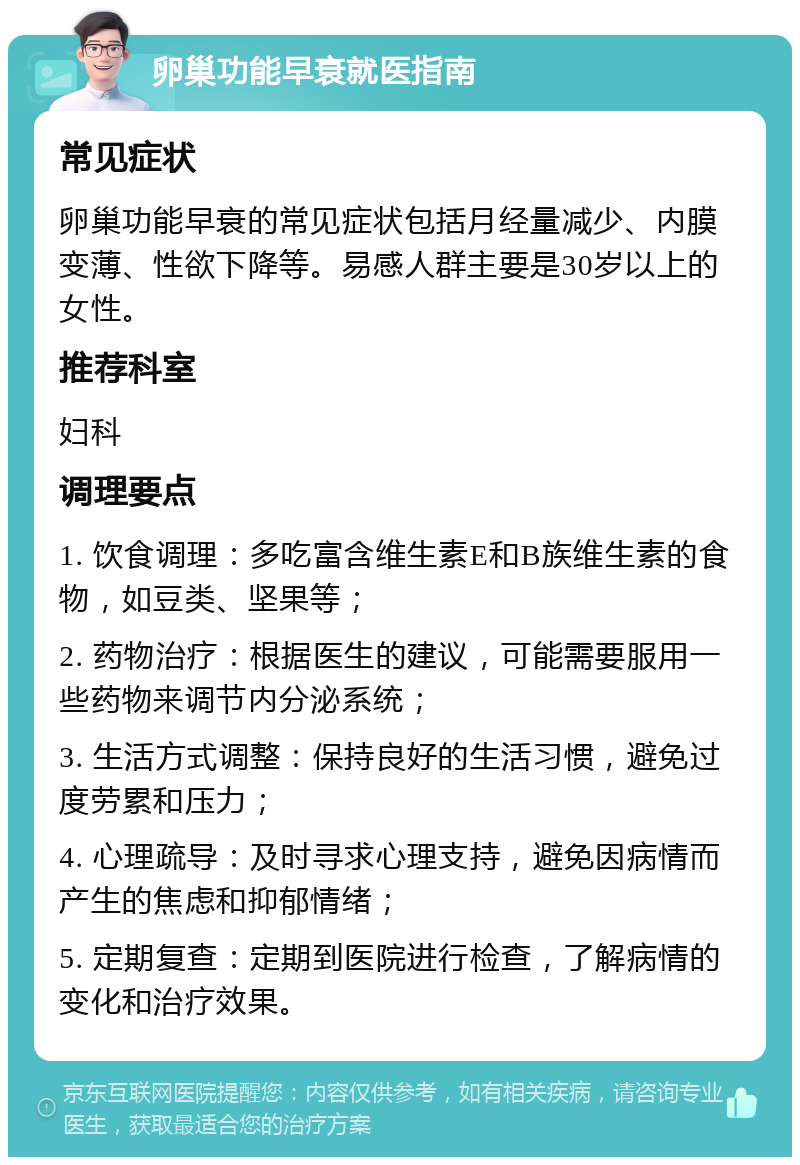 卵巢功能早衰就医指南 常见症状 卵巢功能早衰的常见症状包括月经量减少、内膜变薄、性欲下降等。易感人群主要是30岁以上的女性。 推荐科室 妇科 调理要点 1. 饮食调理：多吃富含维生素E和B族维生素的食物，如豆类、坚果等； 2. 药物治疗：根据医生的建议，可能需要服用一些药物来调节内分泌系统； 3. 生活方式调整：保持良好的生活习惯，避免过度劳累和压力； 4. 心理疏导：及时寻求心理支持，避免因病情而产生的焦虑和抑郁情绪； 5. 定期复查：定期到医院进行检查，了解病情的变化和治疗效果。