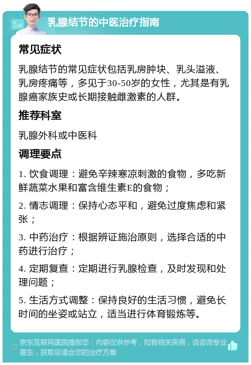 乳腺结节的中医治疗指南 常见症状 乳腺结节的常见症状包括乳房肿块、乳头溢液、乳房疼痛等，多见于30-50岁的女性，尤其是有乳腺癌家族史或长期接触雌激素的人群。 推荐科室 乳腺外科或中医科 调理要点 1. 饮食调理：避免辛辣寒凉刺激的食物，多吃新鲜蔬菜水果和富含维生素E的食物； 2. 情志调理：保持心态平和，避免过度焦虑和紧张； 3. 中药治疗：根据辨证施治原则，选择合适的中药进行治疗； 4. 定期复查：定期进行乳腺检查，及时发现和处理问题； 5. 生活方式调整：保持良好的生活习惯，避免长时间的坐姿或站立，适当进行体育锻炼等。