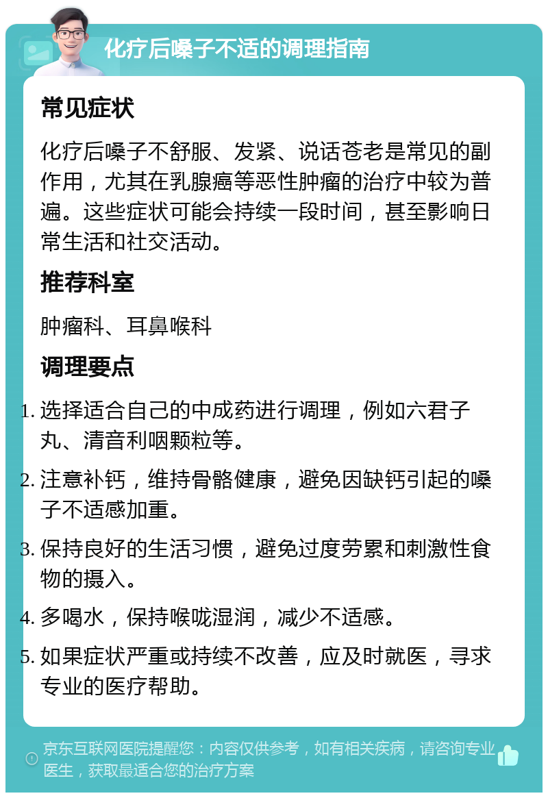 化疗后嗓子不适的调理指南 常见症状 化疗后嗓子不舒服、发紧、说话苍老是常见的副作用，尤其在乳腺癌等恶性肿瘤的治疗中较为普遍。这些症状可能会持续一段时间，甚至影响日常生活和社交活动。 推荐科室 肿瘤科、耳鼻喉科 调理要点 选择适合自己的中成药进行调理，例如六君子丸、清音利咽颗粒等。 注意补钙，维持骨骼健康，避免因缺钙引起的嗓子不适感加重。 保持良好的生活习惯，避免过度劳累和刺激性食物的摄入。 多喝水，保持喉咙湿润，减少不适感。 如果症状严重或持续不改善，应及时就医，寻求专业的医疗帮助。