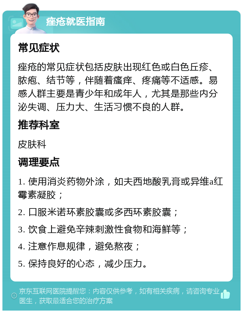 痤疮就医指南 常见症状 痤疮的常见症状包括皮肤出现红色或白色丘疹、脓疱、结节等，伴随着瘙痒、疼痛等不适感。易感人群主要是青少年和成年人，尤其是那些内分泌失调、压力大、生活习惯不良的人群。 推荐科室 皮肤科 调理要点 1. 使用消炎药物外涂，如夫西地酸乳膏或异维a红霉素凝胶； 2. 口服米诺环素胶囊或多西环素胶囊； 3. 饮食上避免辛辣刺激性食物和海鲜等； 4. 注意作息规律，避免熬夜； 5. 保持良好的心态，减少压力。