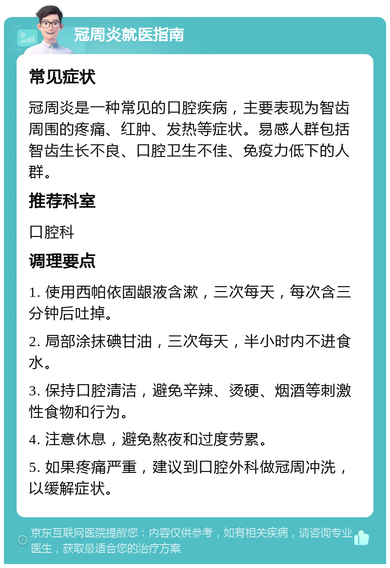 冠周炎就医指南 常见症状 冠周炎是一种常见的口腔疾病，主要表现为智齿周围的疼痛、红肿、发热等症状。易感人群包括智齿生长不良、口腔卫生不佳、免疫力低下的人群。 推荐科室 口腔科 调理要点 1. 使用西帕依固龈液含漱，三次每天，每次含三分钟后吐掉。 2. 局部涂抹碘甘油，三次每天，半小时内不进食水。 3. 保持口腔清洁，避免辛辣、烫硬、烟酒等刺激性食物和行为。 4. 注意休息，避免熬夜和过度劳累。 5. 如果疼痛严重，建议到口腔外科做冠周冲洗，以缓解症状。