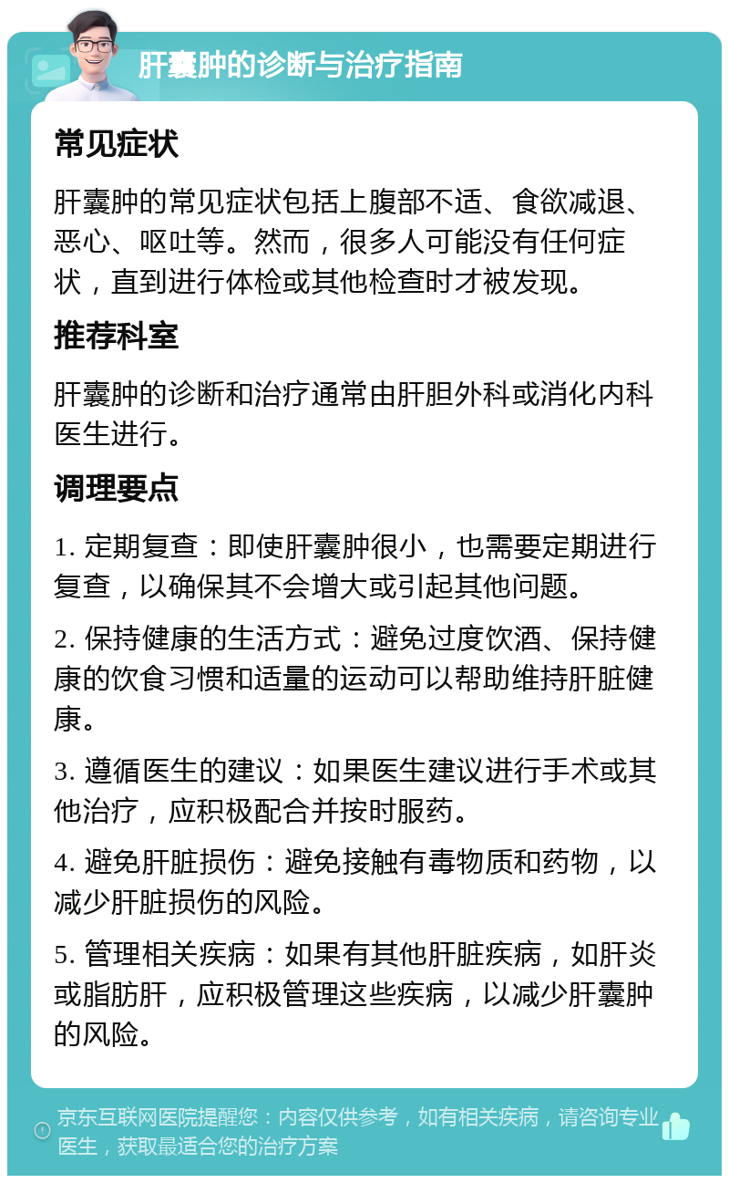 肝囊肿的诊断与治疗指南 常见症状 肝囊肿的常见症状包括上腹部不适、食欲减退、恶心、呕吐等。然而，很多人可能没有任何症状，直到进行体检或其他检查时才被发现。 推荐科室 肝囊肿的诊断和治疗通常由肝胆外科或消化内科医生进行。 调理要点 1. 定期复查：即使肝囊肿很小，也需要定期进行复查，以确保其不会增大或引起其他问题。 2. 保持健康的生活方式：避免过度饮酒、保持健康的饮食习惯和适量的运动可以帮助维持肝脏健康。 3. 遵循医生的建议：如果医生建议进行手术或其他治疗，应积极配合并按时服药。 4. 避免肝脏损伤：避免接触有毒物质和药物，以减少肝脏损伤的风险。 5. 管理相关疾病：如果有其他肝脏疾病，如肝炎或脂肪肝，应积极管理这些疾病，以减少肝囊肿的风险。