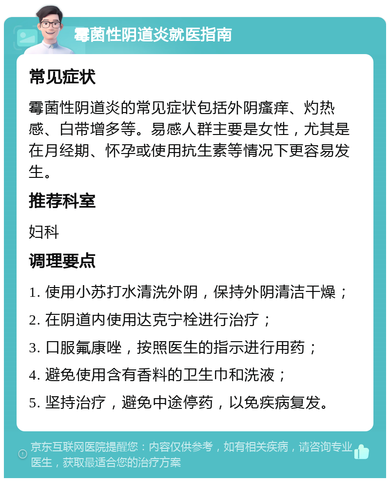 霉菌性阴道炎就医指南 常见症状 霉菌性阴道炎的常见症状包括外阴瘙痒、灼热感、白带增多等。易感人群主要是女性，尤其是在月经期、怀孕或使用抗生素等情况下更容易发生。 推荐科室 妇科 调理要点 1. 使用小苏打水清洗外阴，保持外阴清洁干燥； 2. 在阴道内使用达克宁栓进行治疗； 3. 口服氟康唑，按照医生的指示进行用药； 4. 避免使用含有香料的卫生巾和洗液； 5. 坚持治疗，避免中途停药，以免疾病复发。