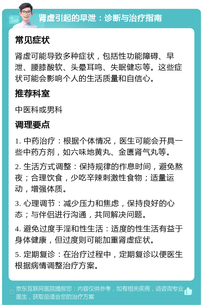 肾虚引起的早泄：诊断与治疗指南 常见症状 肾虚可能导致多种症状，包括性功能障碍、早泄、腰膝酸软、头晕耳鸣、失眠健忘等。这些症状可能会影响个人的生活质量和自信心。 推荐科室 中医科或男科 调理要点 1. 中药治疗：根据个体情况，医生可能会开具一些中药方剂，如六味地黄丸、金匮肾气丸等。 2. 生活方式调整：保持规律的作息时间，避免熬夜；合理饮食，少吃辛辣刺激性食物；适量运动，增强体质。 3. 心理调节：减少压力和焦虑，保持良好的心态；与伴侣进行沟通，共同解决问题。 4. 避免过度手淫和性生活：适度的性生活有益于身体健康，但过度则可能加重肾虚症状。 5. 定期复诊：在治疗过程中，定期复诊以便医生根据病情调整治疗方案。