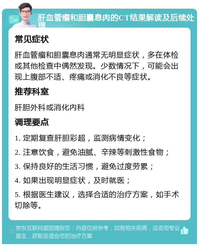 肝血管瘤和胆囊息肉的CT结果解读及后续处理 常见症状 肝血管瘤和胆囊息肉通常无明显症状，多在体检或其他检查中偶然发现。少数情况下，可能会出现上腹部不适、疼痛或消化不良等症状。 推荐科室 肝胆外科或消化内科 调理要点 1. 定期复查肝胆彩超，监测病情变化； 2. 注意饮食，避免油腻、辛辣等刺激性食物； 3. 保持良好的生活习惯，避免过度劳累； 4. 如果出现明显症状，及时就医； 5. 根据医生建议，选择合适的治疗方案，如手术切除等。