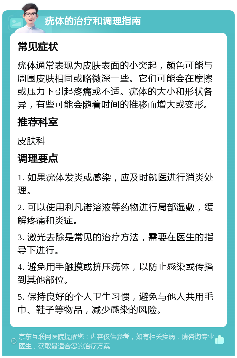 疣体的治疗和调理指南 常见症状 疣体通常表现为皮肤表面的小突起，颜色可能与周围皮肤相同或略微深一些。它们可能会在摩擦或压力下引起疼痛或不适。疣体的大小和形状各异，有些可能会随着时间的推移而增大或变形。 推荐科室 皮肤科 调理要点 1. 如果疣体发炎或感染，应及时就医进行消炎处理。 2. 可以使用利凡诺溶液等药物进行局部湿敷，缓解疼痛和炎症。 3. 激光去除是常见的治疗方法，需要在医生的指导下进行。 4. 避免用手触摸或挤压疣体，以防止感染或传播到其他部位。 5. 保持良好的个人卫生习惯，避免与他人共用毛巾、鞋子等物品，减少感染的风险。