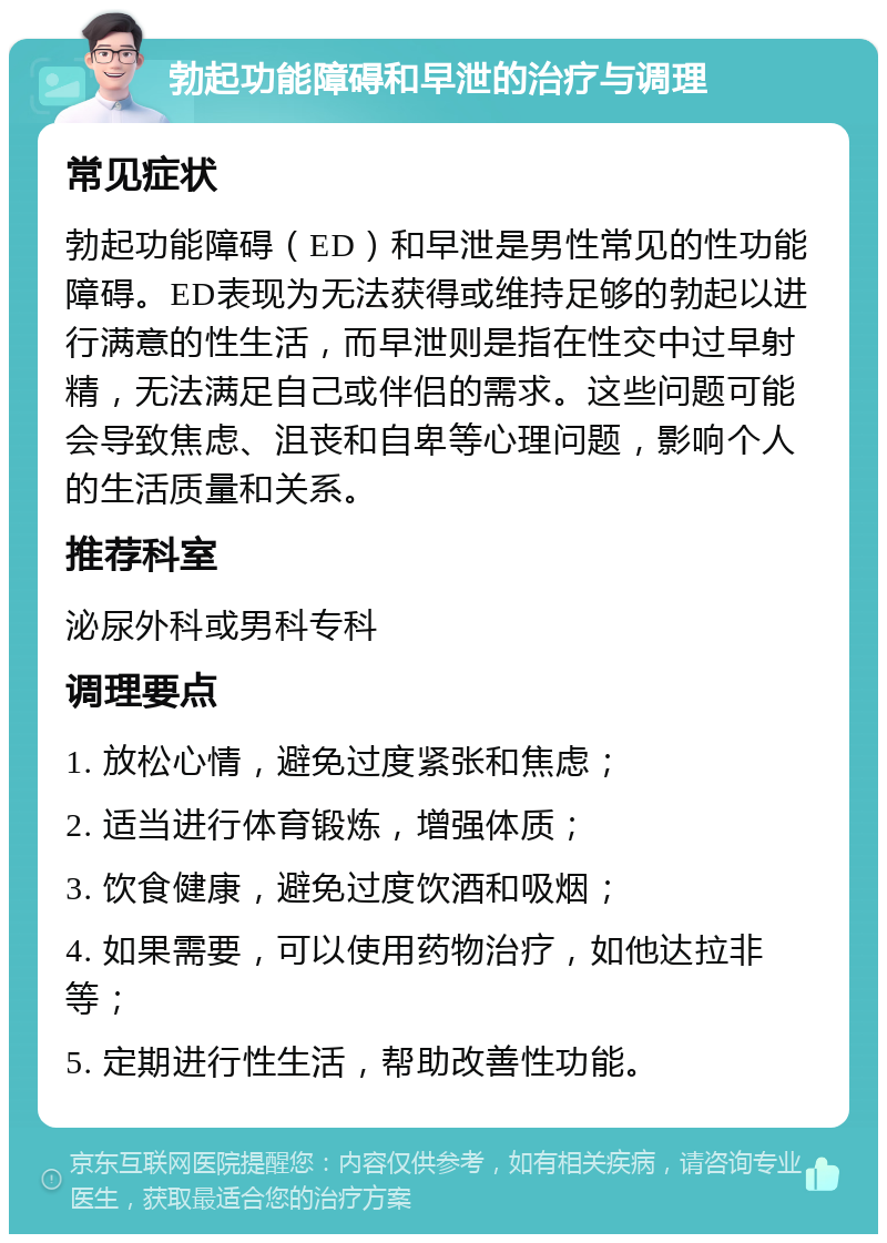 勃起功能障碍和早泄的治疗与调理 常见症状 勃起功能障碍（ED）和早泄是男性常见的性功能障碍。ED表现为无法获得或维持足够的勃起以进行满意的性生活，而早泄则是指在性交中过早射精，无法满足自己或伴侣的需求。这些问题可能会导致焦虑、沮丧和自卑等心理问题，影响个人的生活质量和关系。 推荐科室 泌尿外科或男科专科 调理要点 1. 放松心情，避免过度紧张和焦虑； 2. 适当进行体育锻炼，增强体质； 3. 饮食健康，避免过度饮酒和吸烟； 4. 如果需要，可以使用药物治疗，如他达拉非等； 5. 定期进行性生活，帮助改善性功能。