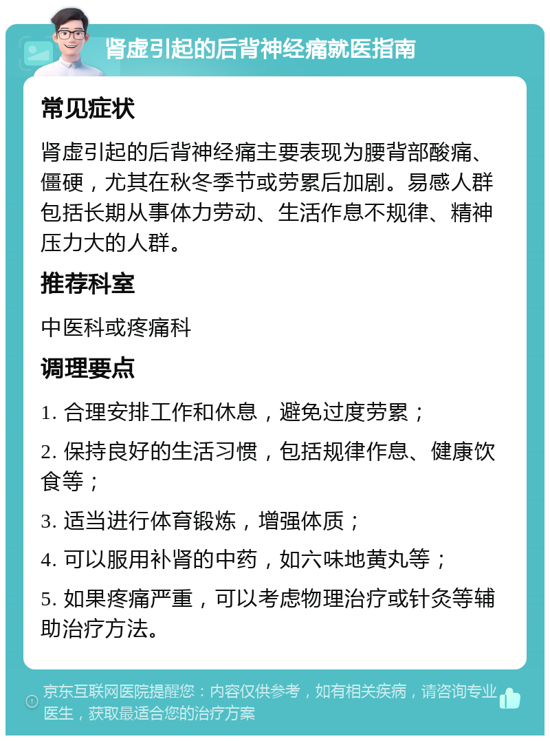 肾虚引起的后背神经痛就医指南 常见症状 肾虚引起的后背神经痛主要表现为腰背部酸痛、僵硬，尤其在秋冬季节或劳累后加剧。易感人群包括长期从事体力劳动、生活作息不规律、精神压力大的人群。 推荐科室 中医科或疼痛科 调理要点 1. 合理安排工作和休息，避免过度劳累； 2. 保持良好的生活习惯，包括规律作息、健康饮食等； 3. 适当进行体育锻炼，增强体质； 4. 可以服用补肾的中药，如六味地黄丸等； 5. 如果疼痛严重，可以考虑物理治疗或针灸等辅助治疗方法。