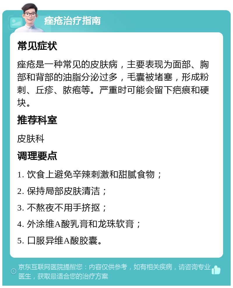 痤疮治疗指南 常见症状 痤疮是一种常见的皮肤病，主要表现为面部、胸部和背部的油脂分泌过多，毛囊被堵塞，形成粉刺、丘疹、脓疱等。严重时可能会留下疤痕和硬块。 推荐科室 皮肤科 调理要点 1. 饮食上避免辛辣刺激和甜腻食物； 2. 保持局部皮肤清洁； 3. 不熬夜不用手挤抠； 4. 外涂维A酸乳膏和龙珠软膏； 5. 口服异维A酸胶囊。